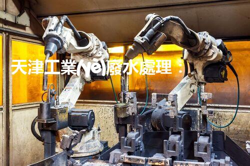 天津工業(yè)廢水處理：開啟綠色工業(yè)新紀元？